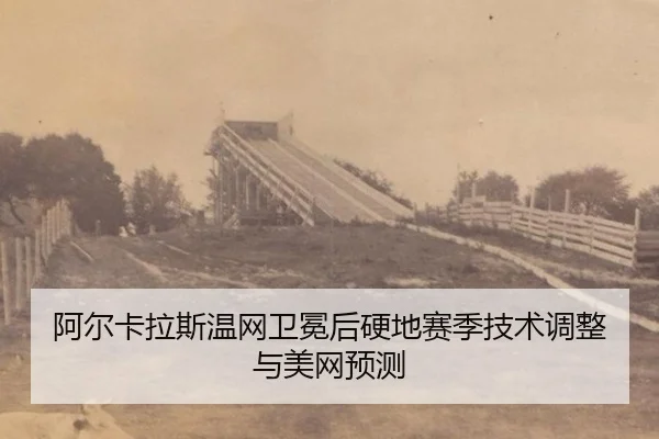 阿尔卡拉斯温网卫冕后硬地赛季技术调整与美网预测